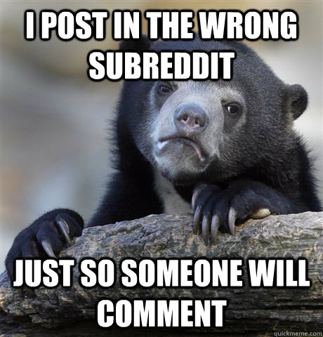 I post in the wrong subreddit just so someone will comment  Confession Bear