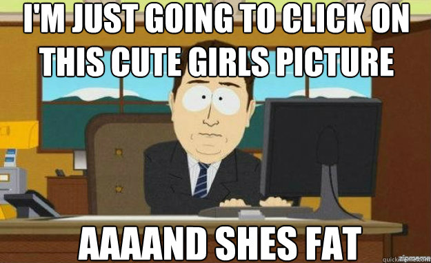 I'm just going to click on this cute girls picture AAAAND shes fat  aaaand its gone