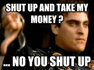 Shut up and take my money ? ... no YOU shut up  Downvoting Roman