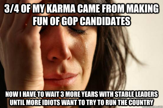 3/4 of my karma came from making fun of GOP candidates now i have to wait 3 more years with stable leaders until more idiots want to try to run the country  First World Problems