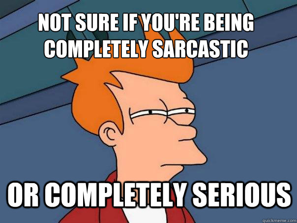 Not sure if you're being completely sarcastic Or completely serious  Futurama Fry