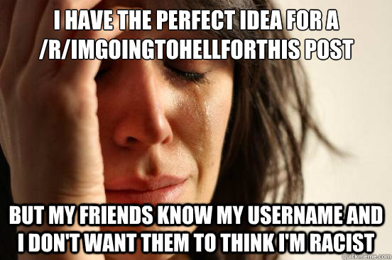 I have the perfect idea for a /r/imgoingtohellforthis post But my friends know my username and i don't want them to think i'm racist   First World Problems