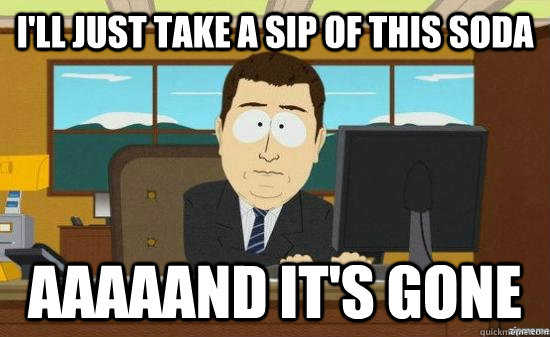 I'll just take a sip of this soda Aaaaand it's gone  aaaand its gone