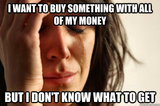 I want to buy something with all of my money but i don't know what to get  First World Problems
