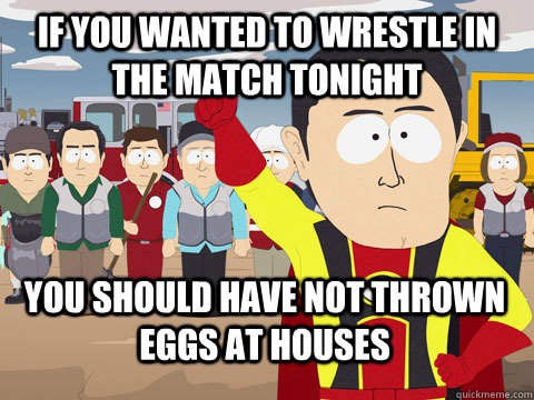 if you wanted to wrestle in the match tonight you should have not thrown eggs at houses  Captain Hindsight