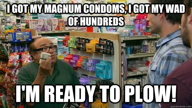 I got my magnum condoms, i got my wad of hundreds i'm ready to plow!  