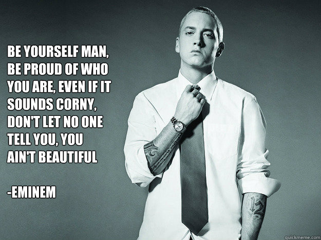 be yourself man, be proud of who you are, even if it sounds corny, don't let no one tell you, you ain't beautiful 

-Eminem  - be yourself man, be proud of who you are, even if it sounds corny, don't let no one tell you, you ain't beautiful 

-Eminem   eminem quote