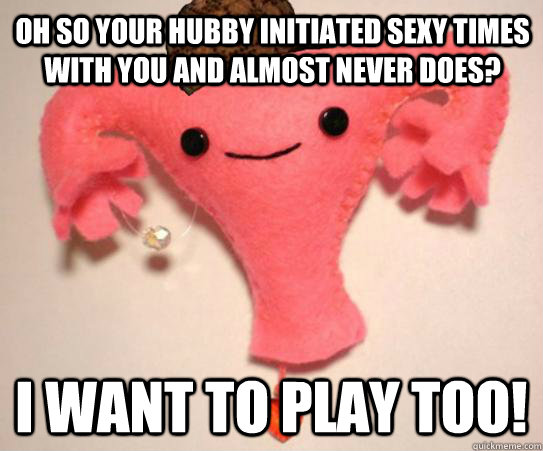 Oh so your hubby initiated sexy times with you and almost never does?  I want to play too!   Scumbag Uterus