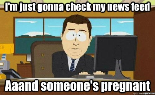 I'm just gonna check my news feed Aaand someone's pregnant  anditsgone