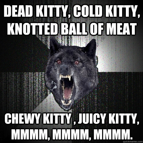 Dead kitty, cold kitty, knotted ball of meat  Chewy kitty , juicy kitty, mmmm, mmmm, mmmm.  Insanity Wolf