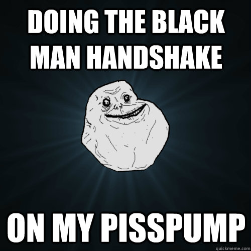 Doing the black man handshake On my pisspump  Forever Alone