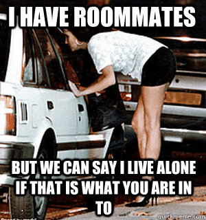 I have roommates But we can say I live alone if that is what you are in to  Karma Whore