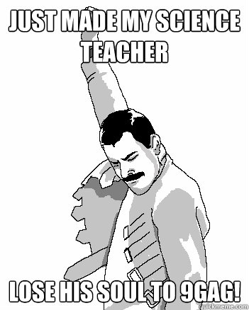 Just made my science teacher  Lose his soul to 9gag!  Freddie Mercury