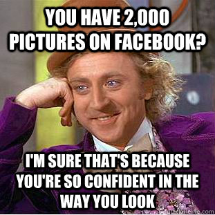 You have 2,000 pictures on Facebook? I'm sure that's because you're so confident in the way you look  Condescending Wonka