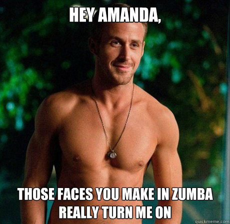 Hey Amanda, Those faces you make in zumba really turn me on  Ryan Gosling Hey Girl Good Luck on Finals