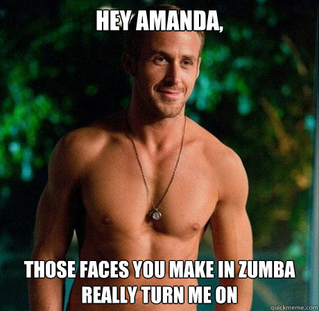 Hey Amanda, Those faces you make in zumba really turn me on - Hey Amanda, Those faces you make in zumba really turn me on  Ryan Gosling Hey Girl Good Luck on Finals