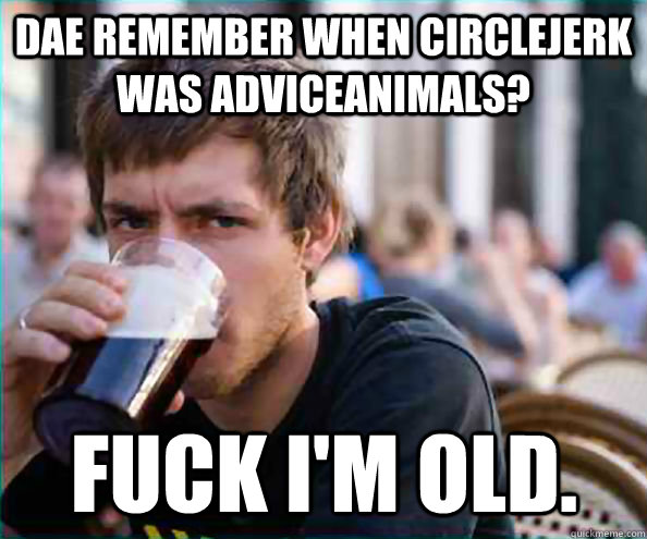 DAE remember when circlejerk was adviceanimals? Fuck I'm old.  Lazy College Senior