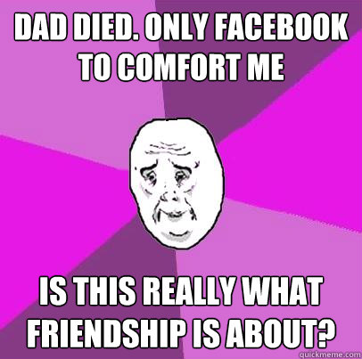 Dad Died. Only Facebook to comfort me Is this really what friendship is about?  LIfe is Confusing