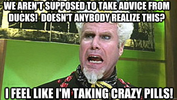 we aren't supposed to take advice from ducks!  doesn't anybody realize this?  I feel like I'm taking crazy pills! - we aren't supposed to take advice from ducks!  doesn't anybody realize this?  I feel like I'm taking crazy pills!  Mugatu - The Same Meme