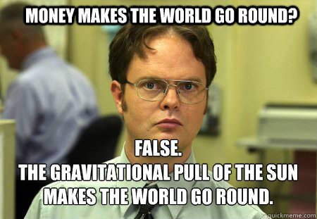 Money Makes the world go round? False. 
The Gravitational pull of the sun makes the world go round.  Schrute
