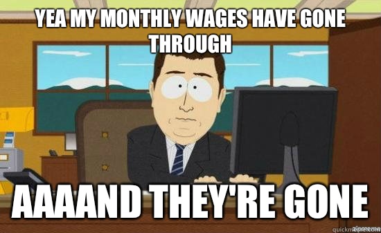 Yea my monthly wages have gone through  AAAAND they're gone  aaaand its gone