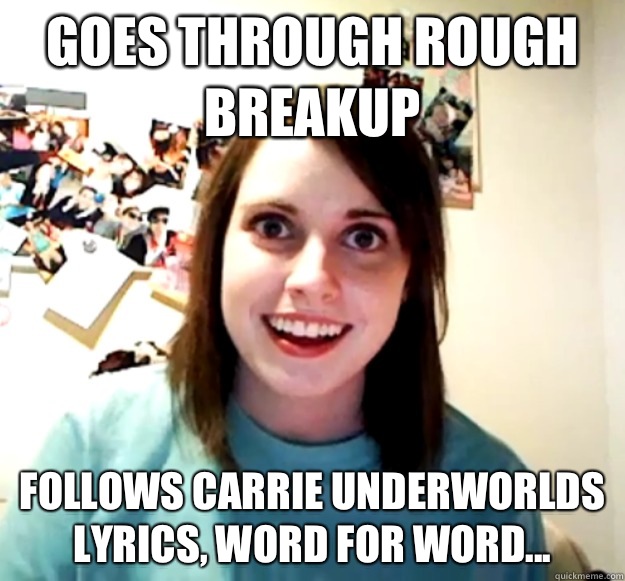 Goes through rough breakup Follows Carrie underworlds lyrics, word for word...  Overly Attached Girlfriend