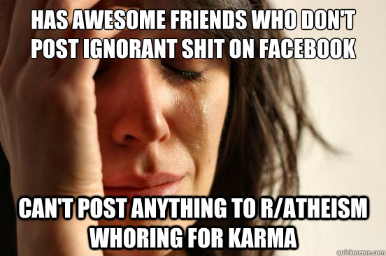 Has awesome friends who don't post ignorant shit on facebook Can't post anything to r/atheism whoring for karma - Has awesome friends who don't post ignorant shit on facebook Can't post anything to r/atheism whoring for karma  First World Problems