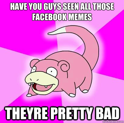 Have you guys seen all those facebook memes  theyre pretty bad   Slowpoke