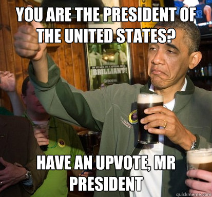 You are the President of the united states? Have an upvote, mr president  Upvote Obama