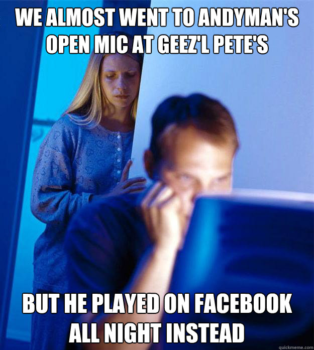 We almost went to Andyman's Open Mic at Geez'l Pete's but he played on Facebook all night instead  Redditors Wife