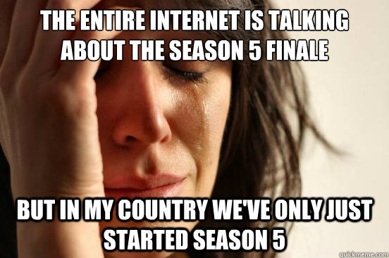 the entire internet is talking about the season 5 finale
 but in my country we've only just started season 5  First World Problems