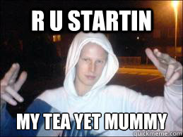 R U STARTIN my tea yet mummy  confused chav
