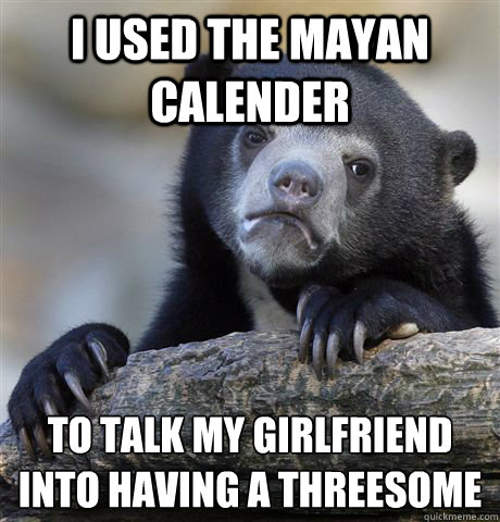I used the Mayan calender to talk my girlfriend into having a threesome - I used the Mayan calender to talk my girlfriend into having a threesome  Confession Bear