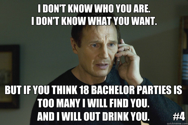 I don't know who you are.
I don't know what you want. But if you think 18 bachelor parties is too many i will find you.
and i will out drink you. #4 - I don't know who you are.
I don't know what you want. But if you think 18 bachelor parties is too many i will find you.
and i will out drink you. #4  Taken
