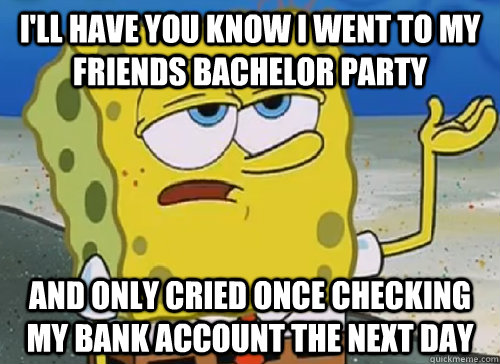 I'LL HAVE YOU KNOW I WENT TO MY FRIENDS BACHELOR PARTY AND ONLY CRIED ONCE CHECKING MY BANK ACCOUNT THE NEXT DAY  ILL HAVE YOU KNOW