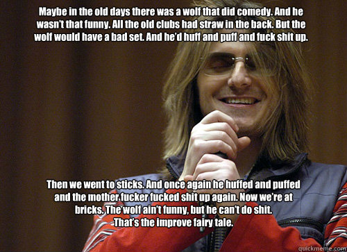 Maybe in the old days there was a wolf that did comedy. And he wasn’t that funny. All the old clubs had straw in the back. But the wolf would have a bad set. And he’d huff and puff and fuck shit up. Then we went to sticks. And once again he hu  Mitch Hedberg