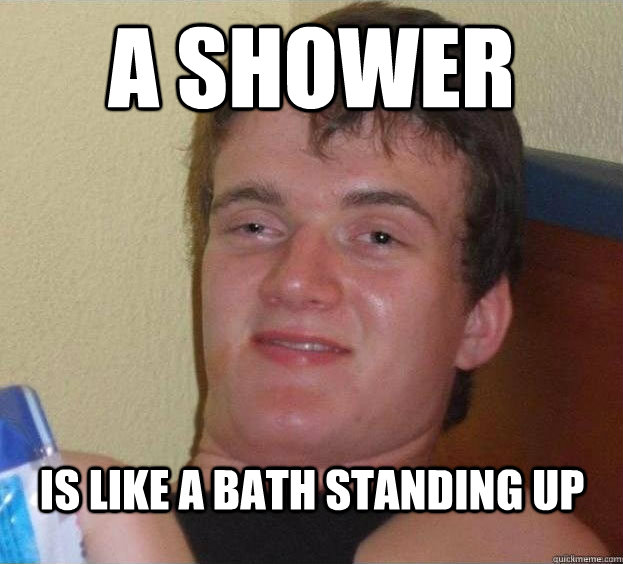 A SHOWER IS LIKE A BATH STANDING UP   The High Guy