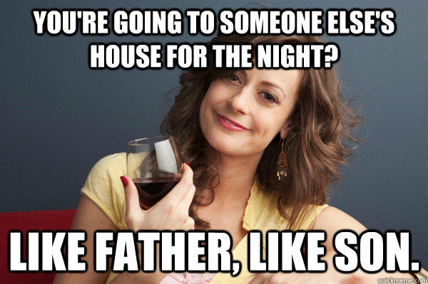 You're going to someone else's house for the night? Like father, like son.  Forever Resentful Mother
