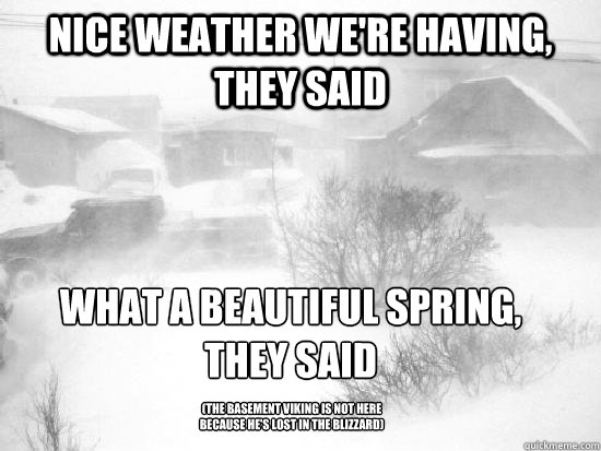 nice weather we're having, they said what a beautiful spring, 
they said (The basement viking is not here because he's lost in the blizzard) - nice weather we're having, they said what a beautiful spring, 
they said (The basement viking is not here because he's lost in the blizzard)  blizzard rant