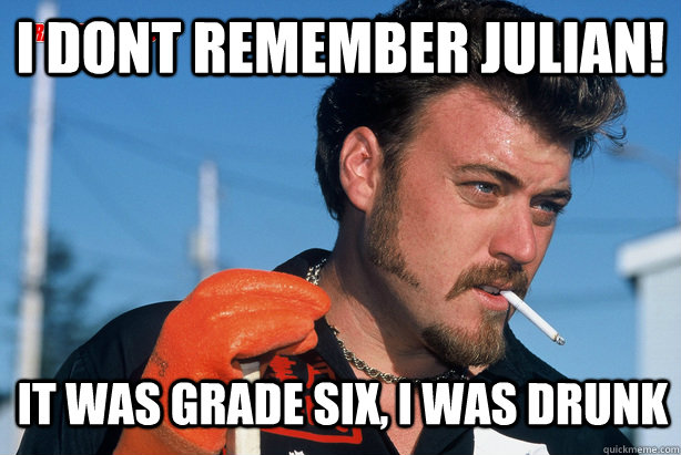 I dont remember julian! It was grade six, i was drunk  Ricky Trailer Park Boys