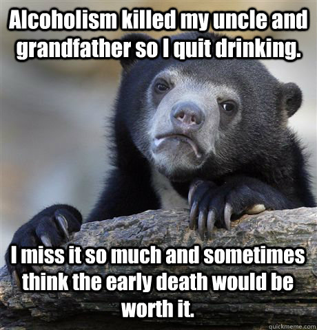 Alcoholism killed my uncle and grandfather so I quit drinking. I miss it so much and sometimes think the early death would be worth it.  Confession Bear