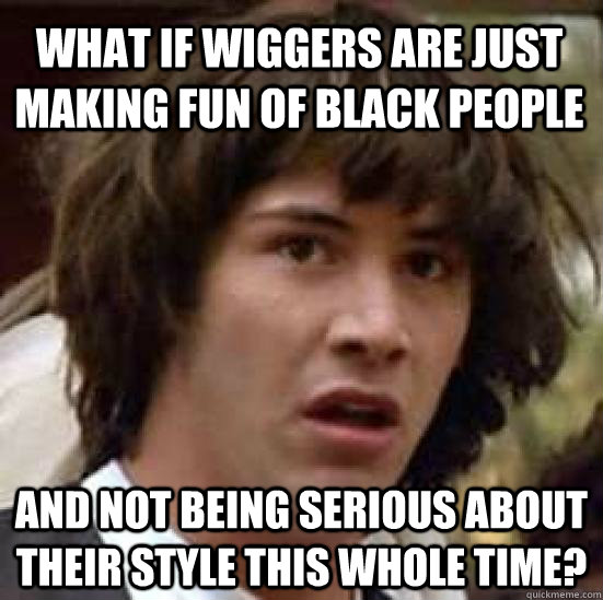 What if wiggers are just making fun of black people and not being serious about their style this whole time?  conspiracy keanu