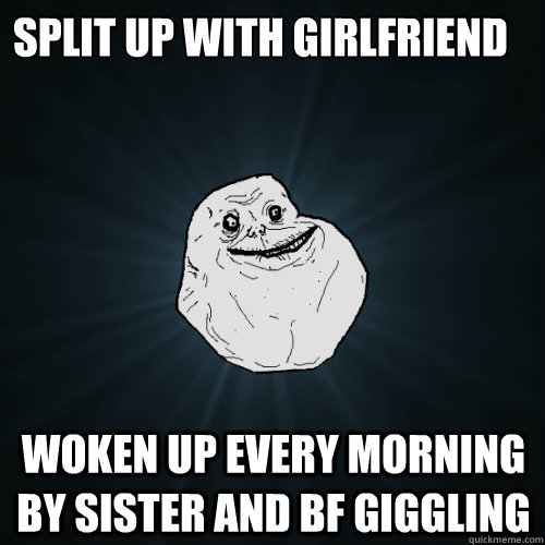 Split up with girlfriend woken up every morning by sister and bf giggling  Forever Alone