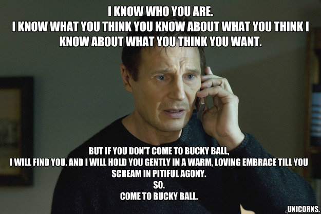 I know who you are.
I know what you think you know about what you think I know about what you think you want. But if you don't come to Bucky Ball,
I will find you. And i will hold you gently in a warm, loving embrace till you scream in pitiful agony. 
So. - I know who you are.
I know what you think you know about what you think I know about what you think you want. But if you don't come to Bucky Ball,
I will find you. And i will hold you gently in a warm, loving embrace till you scream in pitiful agony. 
So.  Taken