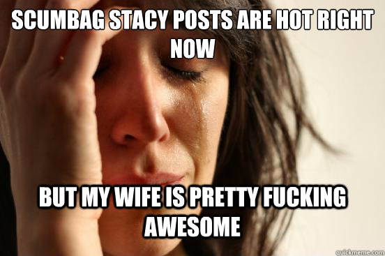 Scumbag STacy posts are hot right now but my wife is pretty fucking awesome - Scumbag STacy posts are hot right now but my wife is pretty fucking awesome  First World Problems