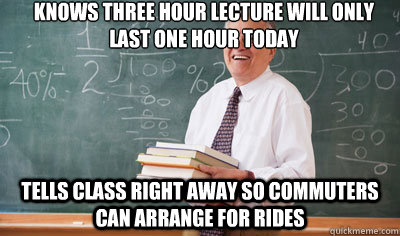 Knows THREE hour lecture will only last one hour today TELLS class right away so commuters can arrange for rides  Good Guy College Professor