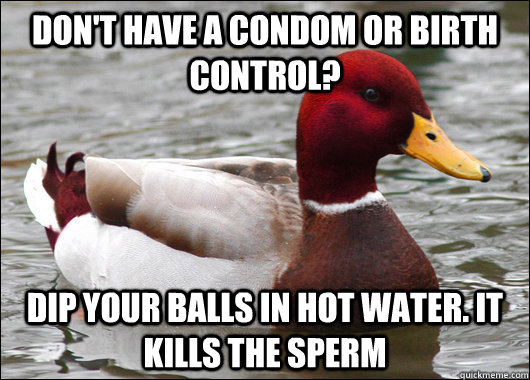 don't have a condom or birth control? dip your balls in hot water. it kills the sperm  Malicious Advice Mallard