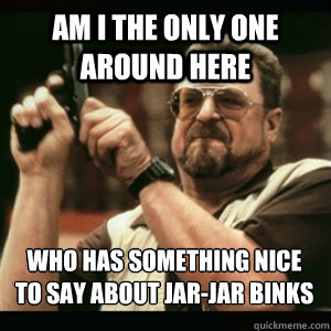 Am i the only one around here who has something nice to say about Jar-Jar Binks
 - Am i the only one around here who has something nice to say about Jar-Jar Binks
  Misc