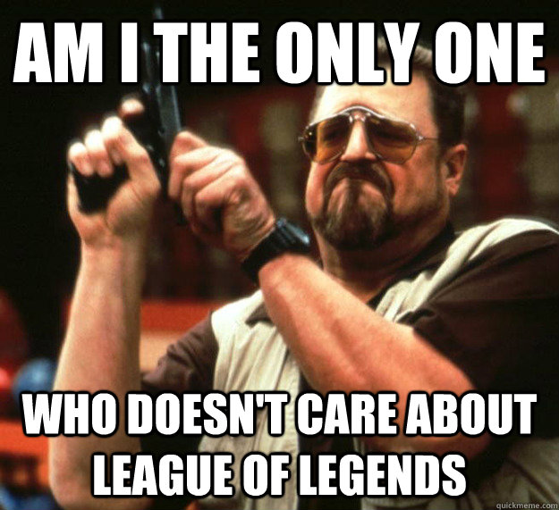 Am I THE ONLY ONE Who doesn't care about League of Legends  Sad Walter