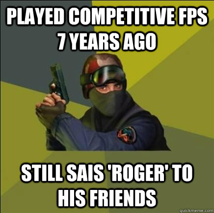 Played competitive FPS 7 years ago Still sais 'roger' to his friends - Played competitive FPS 7 years ago Still sais 'roger' to his friends  Advice counter